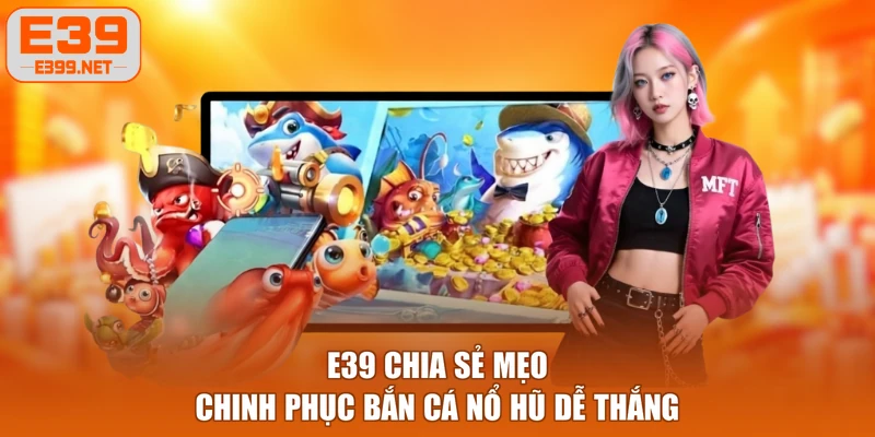 E39 chia sẻ mẹo chinh phục bắn cá nổ hũ dễ thắng